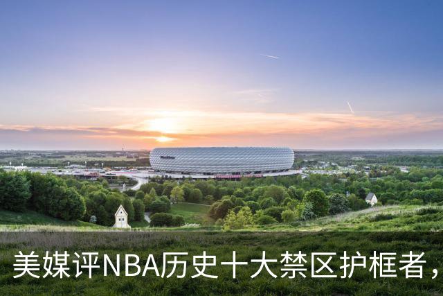 美媒评NBA历史十大禁区护框者，霍华德上榜，邓肯仅第8，1人力压拉塞尔