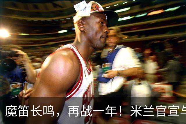 魔笛长鸣，再战一年！米兰官宣与莫德里奇续约至2027年